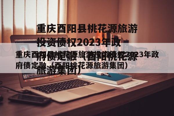 重庆酉阳县桃花源旅游投资债权2023年政府债定融（酉阳桃花源旅游集团）