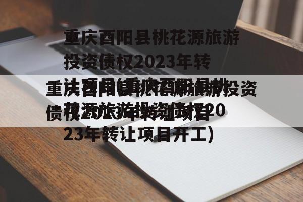 重庆酉阳县桃花源旅游投资债权2023年转让项目(重庆酉阳县桃花源旅游投资债权2023年转让项目开工)