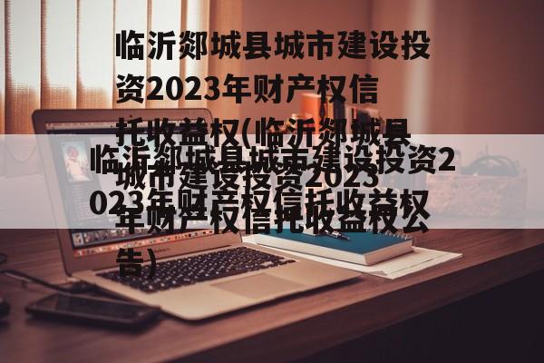 临沂郯城县城市建设投资2023年财产权信托收益权(临沂郯城县城市建设投资2023年财产权信托收益权公告)