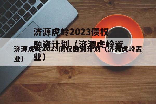 济源虎岭2023债权融资计划（济源虎岭置业）
