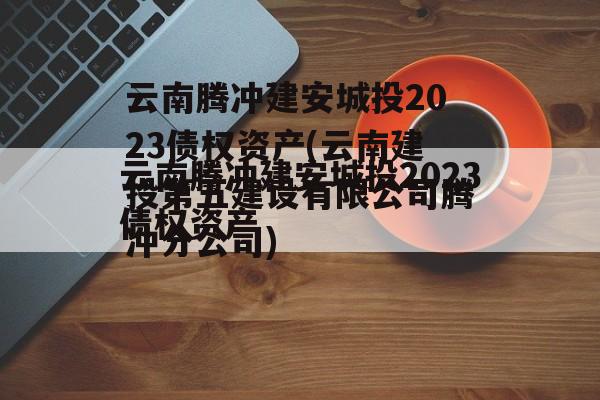 云南腾冲建安城投2023债权资产(云南建投第五建设有限公司腾冲分公司)