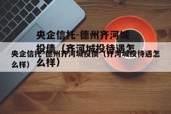 央企信托-德州齐河城投债（齐河城投待遇怎么样）