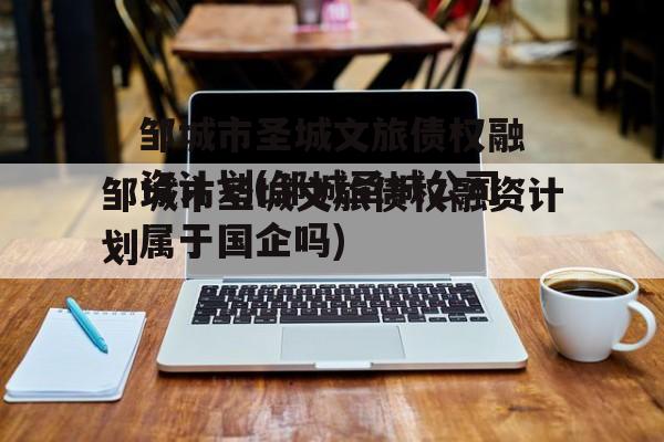 邹城市圣城文旅债权融资计划(邹城圣城公司属于国企吗)
