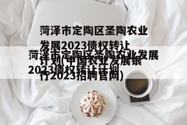 菏泽市定陶区圣陶农业发展2023债权转让计划(中国农业发展银行2023招聘官网)