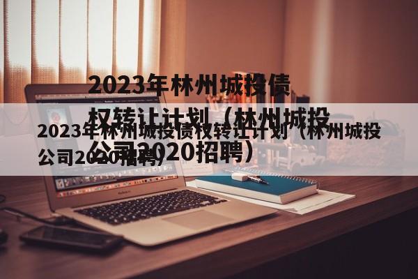 2023年林州城投债权转让计划（林州城投公司2020招聘）