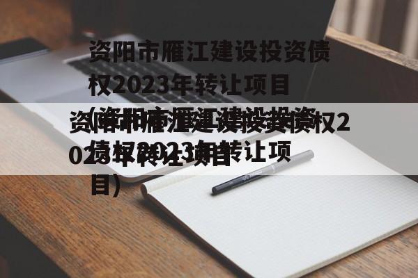 资阳市雁江建设投资债权2023年转让项目(资阳市雁江建设投资债权2023年转让项目)