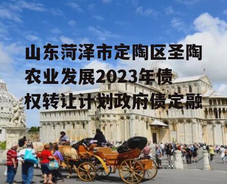 山东菏泽市定陶区圣陶农业发展2023年债权转让计划政府债定融