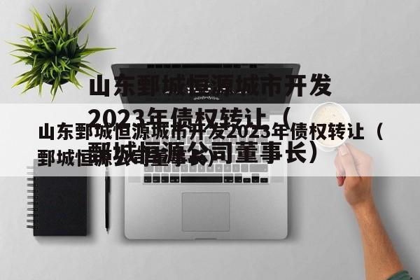 山东鄄城恒源城市开发2023年债权转让（鄄城恒源公司董事长）