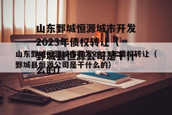 山东鄄城恒源城市开发2023年债权转让（鄄城县恒源公司是干什么的）