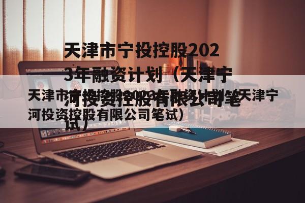 天津市宁投控股2023年融资计划（天津宁河投资控股有限公司笔试）