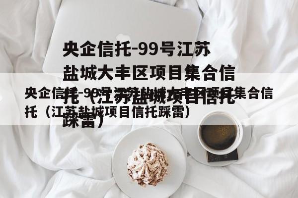 央企信托-99号江苏盐城大丰区项目集合信托（江苏盐城项目信托踩雷）