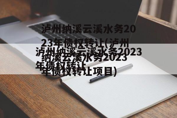 泸州纳溪云溪水务2023年债权转让(泸州纳溪云溪水务2023年债权转让项目)