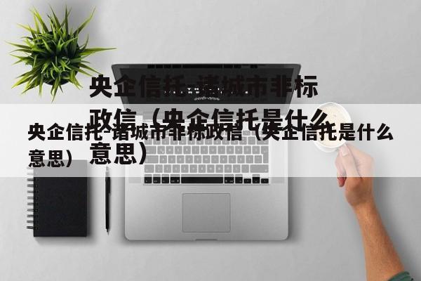 央企信托-诸城市非标政信（央企信托是什么意思）