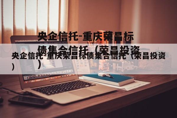 央企信托-重庆荣昌标债集合信托（荣昌投资）