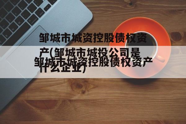 邹城市城资控股债权资产(邹城市城投公司是什么企业)