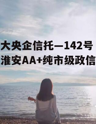 大央企信托—142号淮安AA+纯市级政信