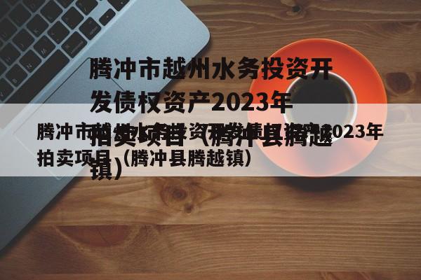 腾冲市越州水务投资开发债权资产2023年拍卖项目（腾冲县腾越镇）