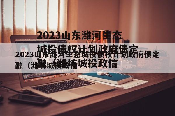 2023山东潍河生态城投债权计划政府债定融（潍坊城投政信
）