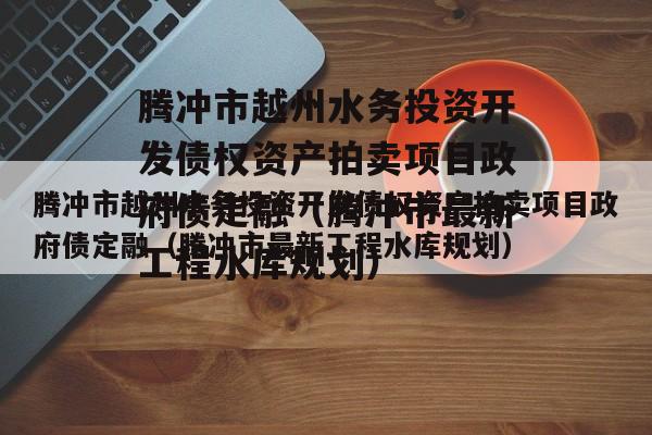 腾冲市越州水务投资开发债权资产拍卖项目政府债定融（腾冲市最新工程水库规划）