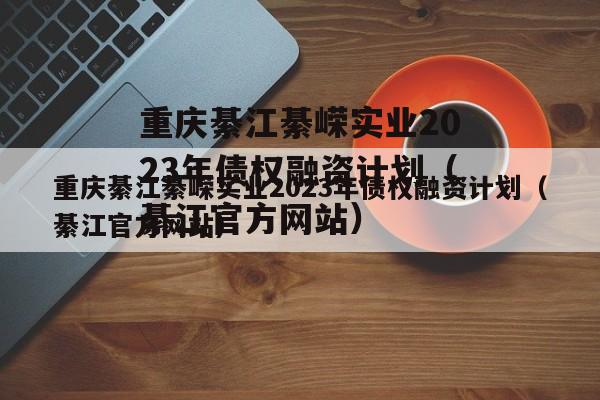 重庆綦江綦嵘实业2023年债权融资计划（綦江官方网站）