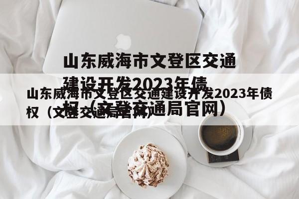 山东威海市文登区交通建设开发2023年债权（文登交通局官网）