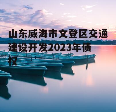 山东威海市文登区交通建设开发2023年债权