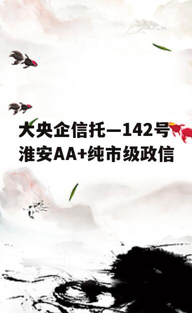 大央企信托—142号淮安AA+纯市级政信