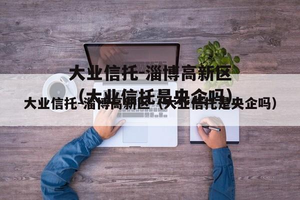 大业信托-淄博高新区（大业信托是央企吗）