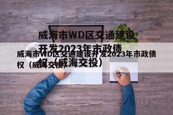 威海市WD区交通建设开发2023年市政债权（威海交投）