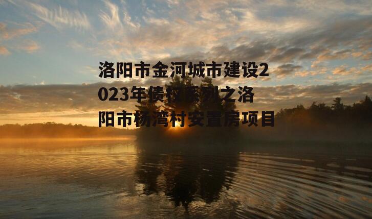 洛阳市金河城市建设2023年债权系列之洛阳市杨湾村安置房项目
