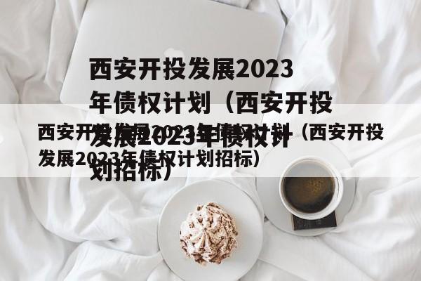 西安开投发展2023年债权计划（西安开投发展2023年债权计划招标）