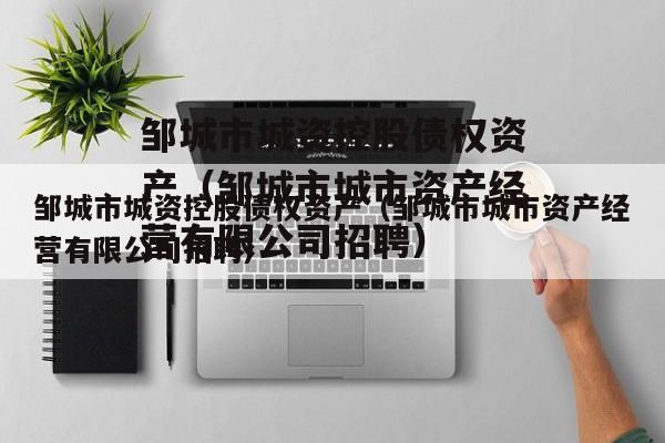 邹城市城资控股债权资产（邹城市城市资产经营有限公司招聘）