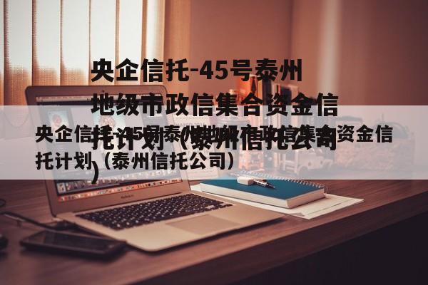央企信托-45号泰州地级市政信集合资金信托计划（泰州信托公司）