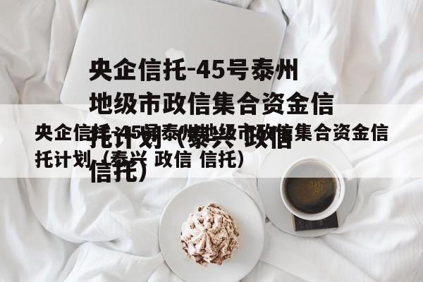 央企信托-45号泰州地级市政信集合资金信托计划（泰兴 政信 信托）