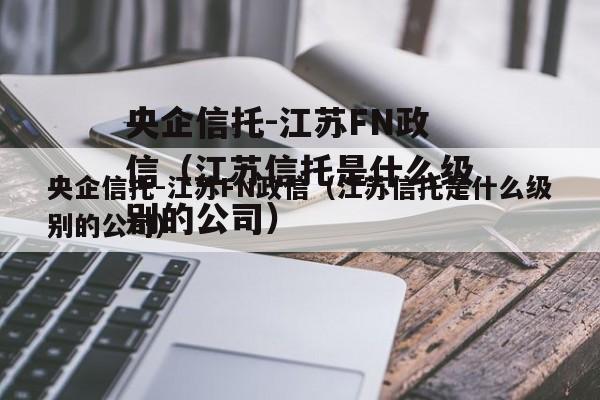 央企信托-江苏FN政信（江苏信托是什么级别的公司）