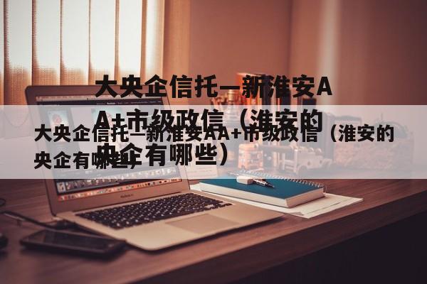 大央企信托—新淮安AA+市级政信（淮安的央企有哪些）