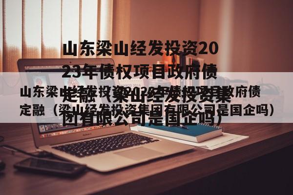 山东梁山经发投资2023年债权项目政府债定融（梁山经发投资集团有限公司是国企吗）