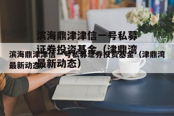 滨海鼎津津信一号私募证券投资基金（津鼎湾最新动态）