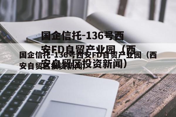 国企信托-136号西安FD自贸产业园（西安自贸区投资新闻）