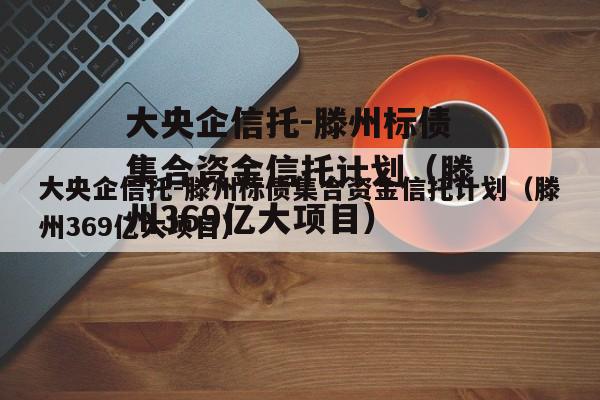 大央企信托-滕州标债集合资金信托计划（滕州369亿大项目）