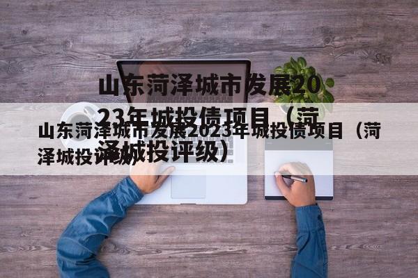 山东菏泽城市发展2023年城投债项目（菏泽城投评级）