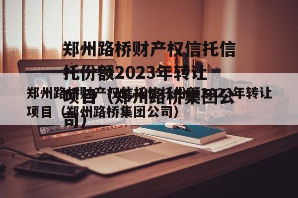 郑州路桥财产权信托信托份额2023年转让项目（郑州路桥集团公司）