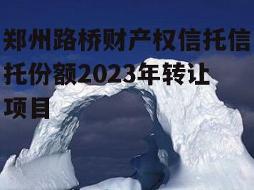 郑州路桥财产权信托信托份额2023年转让项目