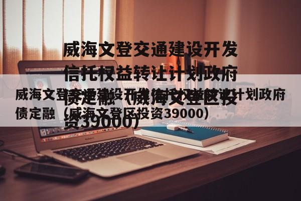 威海文登交通建设开发信托权益转让计划政府债定融（威海文登区投资39000）