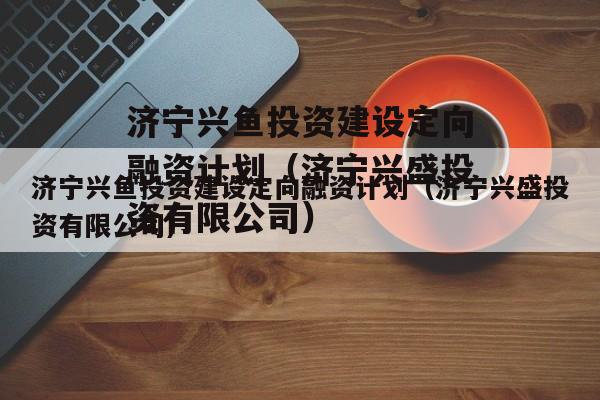 济宁兴鱼投资建设定向融资计划（济宁兴盛投资有限公司）