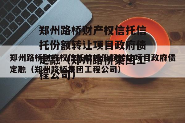 郑州路桥财产权信托信托份额转让项目政府债定融（郑州路桥集团工程公司）