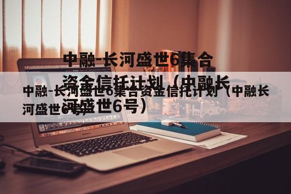 中融-长河盛世6集合资金信托计划（中融长河盛世6号）