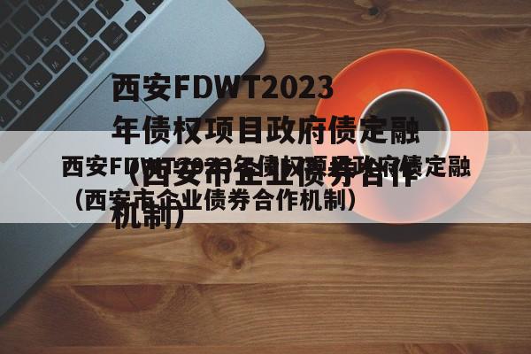 西安FDWT2023年债权项目政府债定融（西安市企业债券合作机制）