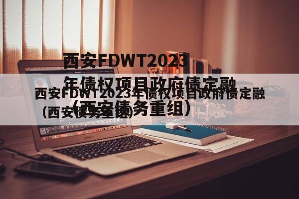 西安FDWT2023年债权项目政府债定融（西安债务重组）