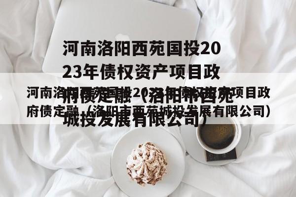 河南洛阳西苑国投2023年债权资产项目政府债定融（洛阳市西苑城投发展有限公司）